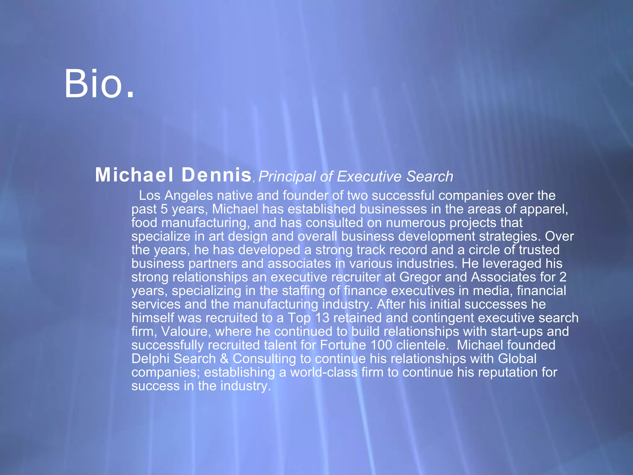 Bio. Michael Dennis ,  Principal of Executive Search Los Angeles native and founder of two successful companies over the past 5 years, Michael has established businesses in the areas of apparel, food manufacturing, and has consulted on numerous projects that specialize in art design and overall business development strategies. Over the years, he has developed a strong track record and a circle of trusted business partners and associates in various industries. He leveraged his strong relationships an executive recruiter at Gregor and Associates for 2 years, specializing in the staffing of finance executives in media, financial services and the manufacturing industry. After his initial successes he himself was recruited to a Top 13 retained and contingent executive search firm, Valoure, where he continued to build relationships with start-ups and successfully recruited talent for Fortune 100 clientele.  Michael founded Delphi Search & Consulting to continue his relationships with Global companies; establishing a world-class firm to continue his reputation for success in the industry. 
