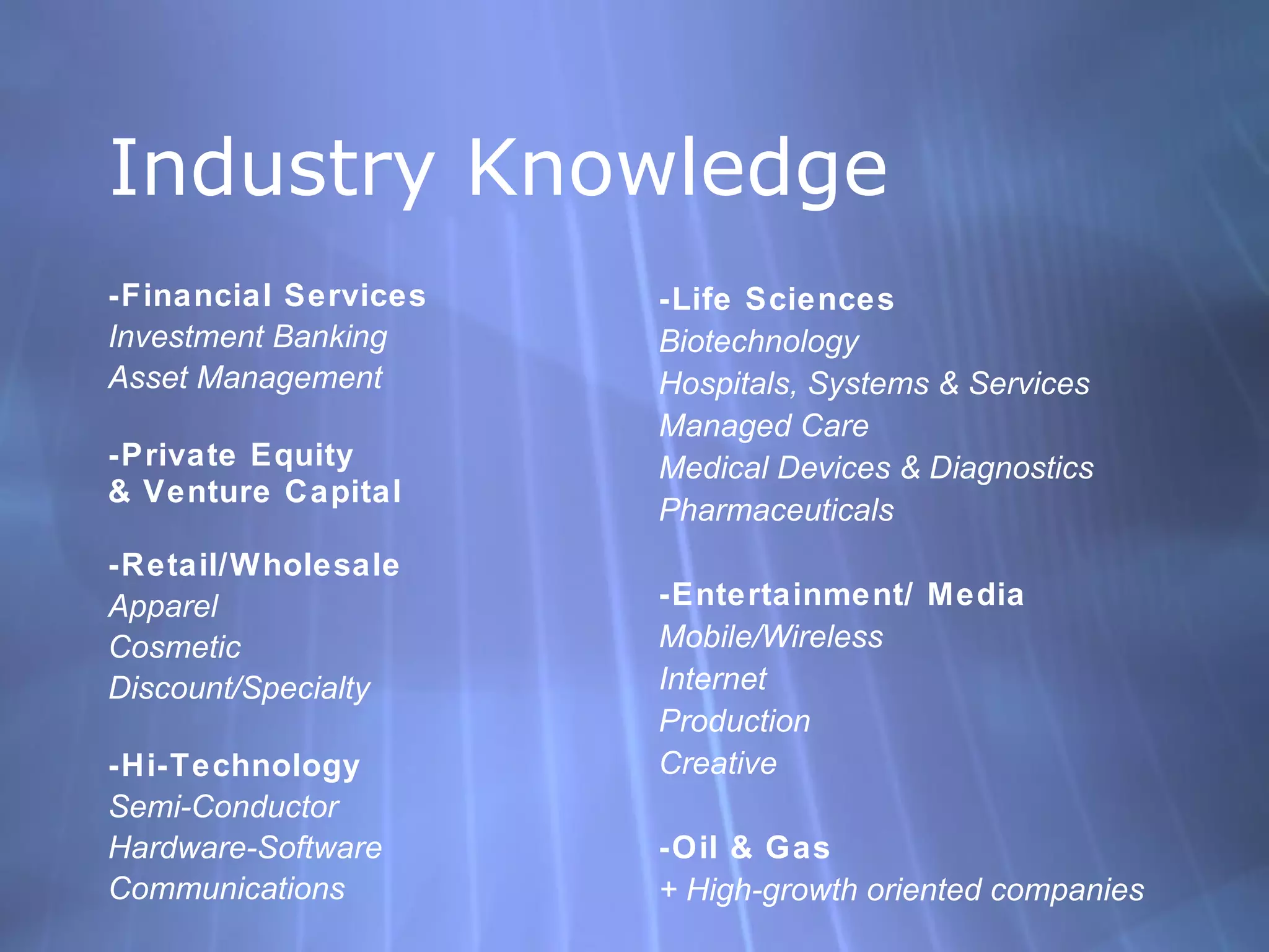 Industry Knowledge -Financial Services Investment Banking Asset Management  -Private Equity  & Venture Capital -Retail/Wholesale Apparel Cosmetic Discount/Specialty -Hi-Technology Semi-Conductor Hardware-Software Communications -Life Sciences Biotechnology Hospitals, Systems & Services Managed Care Medical Devices & Diagnostics Pharmaceuticals -Entertainment/ Media Mobile/Wireless Internet Production Creative -Oil & Gas + High-growth oriented companies 