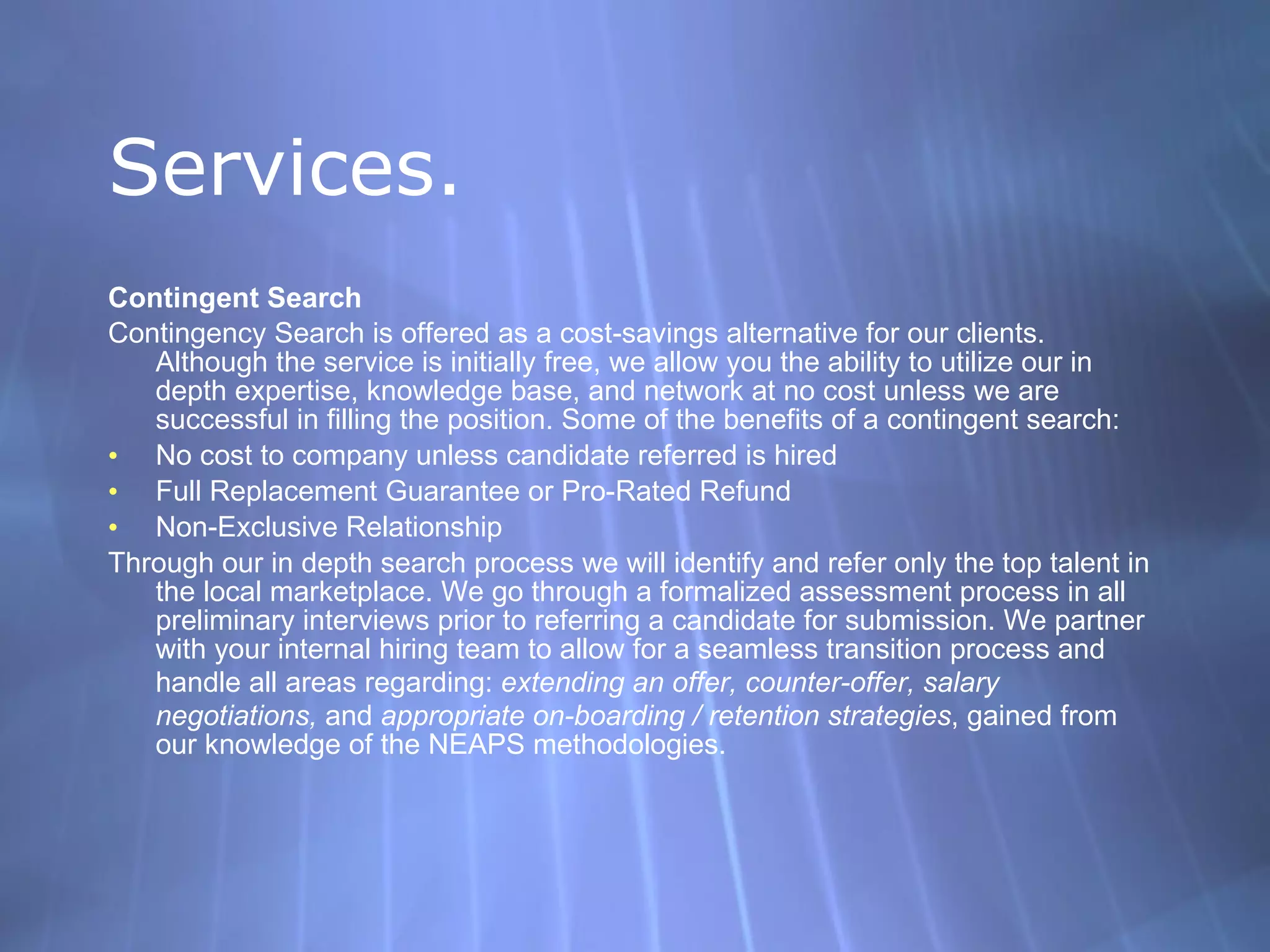 Services. Contingent Search Contingency Search is offered as a cost-savings alternative for our clients. Although the service is initially free, we allow you the ability to utilize our in depth expertise, knowledge base, and network at no cost unless we are successful in filling the position. Some of the benefits of a contingent search:  No cost to company unless candidate referred is hired  Full Replacement Guarantee or Pro-Rated Refund  Non-Exclusive Relationship  Through our in depth search process we will identify and refer only the top talent in the local marketplace. We go through a formalized assessment process in all preliminary interviews prior to referring a candidate for submission. We partner with your internal hiring team to allow for a seamless transition process and handle all areas regarding:  extending an offer, counter-offer, salary negotiations,  and  appropriate on-boarding / retention strategies , gained from our knowledge of the NEAPS methodologies. 