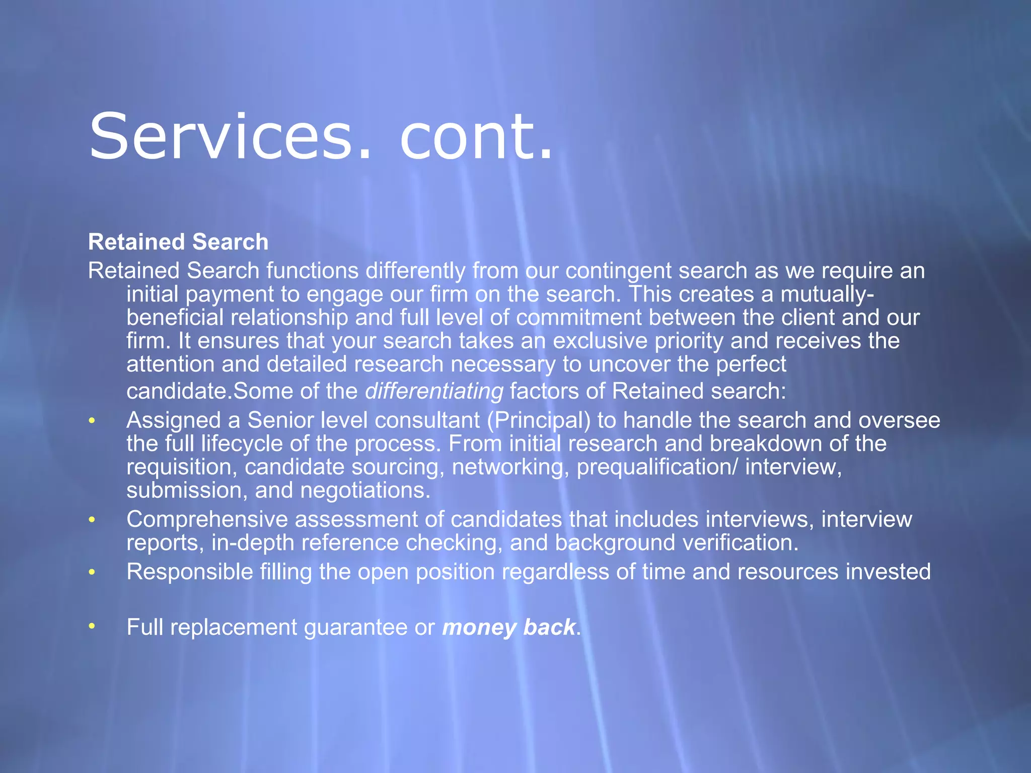 Services. cont. Retained Search Retained Search functions differently from our contingent search as we require an initial payment to engage our firm on the search. This creates a mutually-beneficial relationship and full level of commitment between the client and our firm. It ensures that your search takes an exclusive priority and receives the attention and detailed research necessary to uncover the perfect candidate.Some of the  differentiating  factors of Retained search:  Assigned a Senior level consultant (Principal) to handle the search and oversee the full lifecycle of the process. From initial research and breakdown of the requisition, candidate sourcing, networking, prequalification/ interview, submission, and negotiations.  Comprehensive assessment of candidates that includes interviews, interview reports, in-depth reference checking, and background verification.  Responsible filling the open position regardless of time and resources invested  Full replacement guarantee or  money back . 