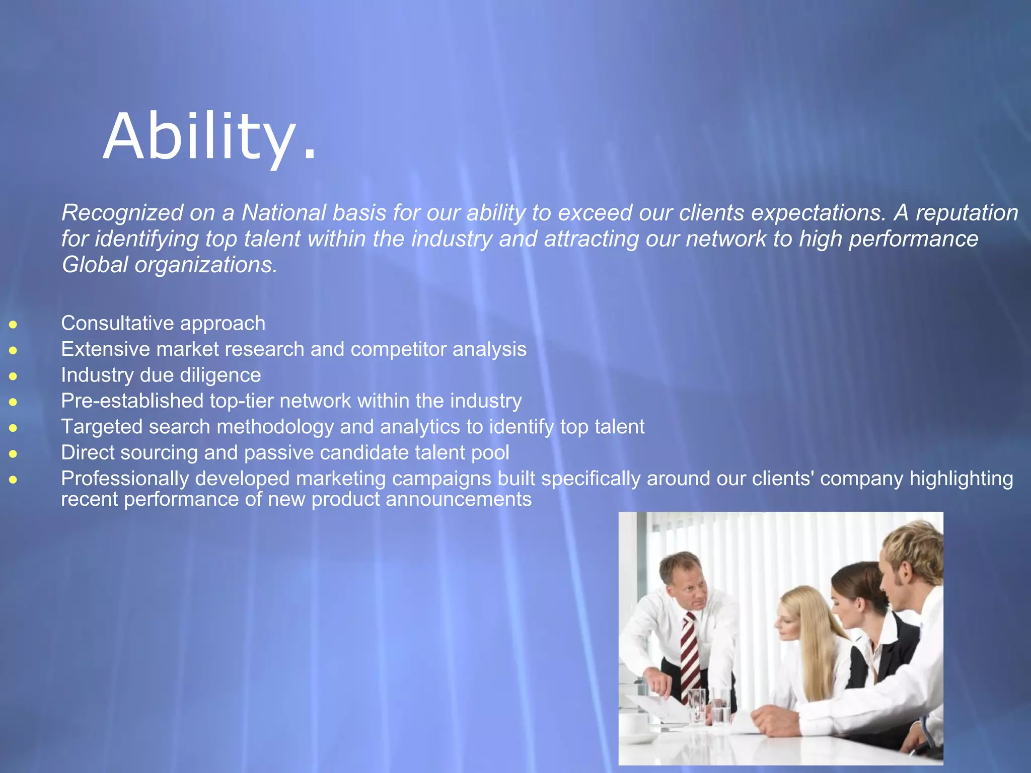 Ability. Recognized on a National basis for our ability to exceed our clients expectations. A reputation for identifying top talent within the industry and attracting our network to high performance Global organizations. Consultative approach Extensive market research and competitor analysis Industry due diligence Pre-established top-tier network within the industry Targeted search methodology and analytics to identify top talent Direct sourcing and passive candidate talent pool Professionally developed marketing campaigns built specifically around our clients' company highlighting recent performance of new product announcements 