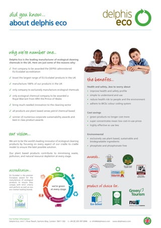 For further information:
Delphis Eco, Unit 1, River Reach, Gartons Way, London SW11 3SX t: +44 (0) 203 397 0096 e: info@delphiseco.com www.delphiseco.com
did you know...
about delphis eco
thesra.org
APPROVED
SUPPLIER
2014
Green
Tourism
why we’re number one...
Delphis Eco is the leading manufacturer of ecological cleaning
chemicals in the UK. Here are just some of the reasons why:
✓ first company to be awarded the DEFRA administered
EU Ecolabel accreditation
✓ boast the largest range of EU Ecolabel products in the UK
✓ manufacture 100% of our products in the UK
✓ only company to exclusively manufacture ecological chemicals
✓ only ecological chemical company to be awarded a
Royal Warrant from HRH the Prince of Wales
✓ bring much needed innovation to the cleaning sector
✓ all products are plant based verses petrol chemical based
✓ winner of numerous corporate sustainability awards and
best in class product awards
our vision...
We aim to be the world’s leading innovator of ecological cleaning
products by focusing on every aspect of our cradle to cradle
model to ensure the best possible solution.
Our plant based products contribute to minimising waste,
pollution, and natural resource depletion at every stage.
the benefits...
Health and safety...less to worry about
• improve health and safety profile
• simple to understand and use
• reduce health risk to people and the environment
• adhere to BICSc colour coding system
Cost savings
• green products no longer cost more
• super concentrates mean low cost-in-use prices
• highly effective so use less
Environmental
• exclusively use plant based, sustainable and
biodegradable ingredients
• phosphate and phosphonate free
awards...
product of choice for...
accreditation...
EU Ecolabel is the premier
European award for the
manufacture of ecological
products to ensure they
comply with strict criteria
and perform as well as non
eco market leading brands.
we’re green
at every stage
COMPANY
PR
O
DUCTS
PACKAGING
TRANSPORTATION
CONSUM
ER
INNOVATI
O
N
WINNER
Wandsworth
Business Awards
2013
Best Green
Business
Best Non Food
Supplier 2014
Eco-School
By Appointment to
HRH The Prince of Wales
Manufacturer of Environmentally
Friendly Cleaning Products
Delphis Eco, London
Best Green
Business 2014
delphis
eco
 