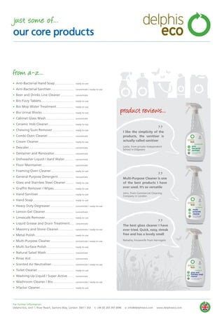 • Anti-Bacterial Hand Soap................................
• Anti-Bacterial Sanitiser......................................
• Beer and Drinks Line Cleaner......................
• Bio Fizzy Tablets......................................................
• Bio Mop Water Treatment.............................
• Bio Urinal Blocks.....................................................
• Cabinet Glass Wash..............................................
• Ceramic Hob Cleaner..........................................
• Chewing Gum Remover....................................
• Combi Oven Cleaner...........................................
• Cream Cleaner..........................................................
• Descaler..........................................................................
• Destainer and Renovator................................
• Dishwasher Liquid / Hard Water...............
• Floor Maintainer.....................................................
• Foaming Oven Cleaner......................................
• General Purpose Detergent..........................
• Glass and Stainless Steel Cleaner..............
• Graffiti Remover / Wipes.................................
• Hand Sanitiser...........................................................
• Hand Soap....................................................................
• Heavy Duty Degreaser.......................................
• Lemon Gel Cleaner...............................................
• Limescale Remover...............................................
• Liquid Grease and Drain Treatment.......
• Masonry and Stone Cleaner.........................
• Metal Polish................................................................
• Multi-Purpose Cleaner.......................................
• Multi Surface Polish.............................................
• Natural Salad Wash..............................................
• Rinse Aid........................................................................
• Scented Air Neutraliser.....................................
• Toilet Cleaner............................................................
• Washing-Up Liquid / Super Active...........
• Washroom Cleaner / Bio...................................
• Xfactor Cleaner........................................................
ready-to-use
concentrate / ready-to-use
concentrate
ready-to-use
ready-to-use
ready-to-use
concentrate
ready-to-use
ready-to-use
concentrate
ready-to-use
concentrate
concentrate
concentrate
concentrate
ready-to-use
concentrate
ready-to-use
ready-to-use
ready-to-use
ready-to-use
concentrate / ready-to-use
concentrate
ready-to-use
concentrate
concentrate / ready-to-use
ready-to-use
concentrate / ready-to-use
ready-to-use
concentrate
concentrate
concentrate / ready-to-use
ready-to-use
concentrate
concentrate / ready-to-use
ready-to-use
from a-z...
I like the simplicity of the
products, the sanitiser is
actually called sanitiser
Leslie, from private Independent
School in Edgware
”
”Multi-Purpose Cleaner is one
of the best products I have
ever used. It’s so versatile
John, from Commercial Cleaning
Company in London
”The best glass cleaner I have
ever tried. Quick, easy, streak
free and has a lovely smell
Natasha, housewife from Harrogate
By Appointment to
HRH The Prince of Wales
Manufacturer of Environmentally
Friendly Cleaning Products
Delphis Eco, London
By Appointment to
HRH The Prince of Wales
Manufacturer of Environmentally
Friendly Cleaning Products
Delphis Eco, London
By Appointment to
HRH The Prince of Wales
Manufacturer of Environmentally
Friendly Cleaning Products
Delphis Eco, London
product reviews...
For further information:
Delphis Eco, Unit 1, River Reach, Gartons Way, London SW11 3SX t: +44 (0) 203 397 0096 e: info@delphiseco.com www.delphiseco.com
just some of...
our core products
delphis
eco
 