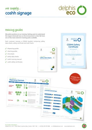 training guides
We pride ourselves on our training. Getting users to understand
the impact chemicals have on the environment is vital. We have
one of the most extensive training packs available.
Each customer receives a COSHH booklet containing safety
data sheets, safety certificate and wall charts.
✓ dispensing guides
✓ cleaning guides
✓ info sheets
✓ safety data sheets
✓ coshh training manual
✓ coshh safety certificates
delphis
eco
coshh booklet...
safety data sheets
includes pull out wall charts and certificates
www.delphiseco.com
By Appointment to
HRH The Prince of Wales
Manufacturer of Environmentally
Friendly Cleaning Products
Delphis Eco, London
available fromwww.delphiseco.comfor download
Delphis Eco, Unit 1, River Reach, Gartons Way, London SW11 3SX t: +44 (0) 203 397 0096 f: +44 (0) 870 974 7219 e: sales@delphiseco.com
www.delphiseco.com
daily use
toilet
cleaner
washroom
cleaner
our guide to...
dispensing chemicals
product
main use
cleaning method
health and safety
dilution
COSHH
Apply a small amount to a damp clothand wipe surface. For heavy cleaningspray directly onto surface, leave tostand and wipe clean. For larger surfaceareas such as floors, use a mop andbucket.
Toilets / urinals: apply directly to affectedarea. Leave for 10 minutes, brush andflush away.
Washrooms: apply with a damp cloth toaffected area. Leave for 10 minutes thenwipe and rinse with clean water. Forlarger surface areas such as floors, use amop and bucket.
don’t forget PPE...
how to dispose...
Use only as directed. Do not mix different cleaners.Seek medical attention if in discomfort or if anysymptoms persist.
Eye Contact: Avoid contact with eyes, if product getsinto eyes, rinse with water.
Skin Contact: Avoid contact with skin, if product getsonto skin wash with water and remove anycontaminated clothing.
Ingestion: Do not drink, if swallowed drinking watermay be beneficial, do not induce vomiting.
Inhalation: Avoid inhaling product, move to fresh airif in discomfort.
COSHH: Non hazardous.
Always wear the correct protective clothing ifrequired. For best results we recommend using thecorrect dosing and colour coded microfibre cloths -please ask your manager for details.
Dirty, used washing solution should be disposed ofvia drains that lead only to foul sewers. Do not allowdetergent solutions to contaminate surface waterdrains. In the event that concentrated product shouldneed to be disposed of, run small amounts to foulwaste, diluting with plenty of water. For largerquantities, seek advice on disposal from the localauthorities. Delphis Eco products are packed in fullyrecyclable containers. Empty containers should berinsed thoroughly, the washings being run to foulwaste. The containers may then be sent for recycling.Dispose of all waste in a responsible manner. Beaware of the environment.
By Appointment to
HRH The Prince of WalesManufacturer of Environmentally
Friendly Cleaning Products
Delphis Eco, London
1x = 750
ml
30ml
1x =
5ltr
2x =
30ml
5ltr
1:10 parts
water
Apply neat.
5-10ml per
application
Non
hazardous
Non
hazardous
Non
hazardous
hand soap
Wet hands thoroughly. Apply a smallamount (up to 5g) onto hands. Massageinto the palm then over front and backof both hands taking care to work wellinto webs and cuticle area. Ensure bothhands are fully treated. Rinse with cleanwater and towel dry. Where water is notreadily available rub well into handsand dry using a towel or tissue.
don’t forget PPE...
Floors, walls, degreasing ovens, glass,stainless steel, deep fat fryers etc.
multi-purpose cleaner
Machine ware washing detergent
dishwasher liquid
Floors, walls, degreasing ovens, glass,stainless steel, deep fat fryers etc.
heavy duty degreaser
Floors, walls, degreasing ovens, glass,stainless steel, deep fat fryers etc.
multi-purpose cleaner
Floors, walls, degreasing ovens, glass,stainless steel, deep fat fryers etc.
heavy duty degreaser
Machine ware washing rinse additive
rinse aid
Floors, walls, degreasing ovens, glass,stainless steel, deep fat fryers etc.
general purpose detergent
Food prep surfaces, food storage areas,knives, etc.
anti-bacterial sanitiser
Kettles, boilers, cabinet dishwashers, bainmaries, water heaters, water coolers, etc.
descaler
Pot wash sink. Manual dishwashing ofcutlery, crockery, pots, pans, etc.
washing-up liquid
Ovens, grills, griddles, deep fat fryers etc.
foaming oven cleaner
Hand wash sink
anti-bacterial hand wash
Floors and walls
masonry & stone cleaner
Hand wash sink
hand sanitiser
Always wear the correct protective clothing if required.
For best results we recommend using the correct dosing
and colour coded microfibre cloths
cleaning guide...
commercial kitchen delphis
eco
Delphis Eco, Unit 1, River Reach, Gartons Way, London SW11 3SX t: +44 (0) 203 397 0096 f: +44 (0) 870 974 7219 e: sales@delphiseco.com
www.delphiseco.com
By Appointment toHRH The Prince of WalesManufacturer of EnvironmentallyFriendly Cleaning ProductsDelphis Eco, London
By Appointment to
HRH The Prince of Wales
Manufacturer of Environmentally
Friendly Cleaning Products
Delphis Eco, London
For further information:
Delphis Eco, Unit 1, River Reach, Gartons Way, London SW11 3SX t: +44 (0) 203 397 0096 e: info@delphiseco.com www.delphiseco.com
we supply...
coshh signage
delphis
eco
 