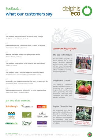 community projects...
The Eco Turtle Project
The aim of the project is to
teach children of all ages
about recycling measures
and the water cycle. Pupils
will see how their everyday
actions affect the planet. The
school benefits by creating a
fundraising revenue.
Delphis Eco Garden
Our innercity community
garden has been created to
encourage our neighbours
to grow their own food and
allow passersby to help
themselves. We hope other
companies will make their
gardens available.
Capital Clean Up Day
We organised this day in
partnership with Wandsworth
Council to help tidy up our
local environment through
this Mayor of London scheme.
30 volunteers from local
businesses collected 37 bags
of rubbish!
“
“
“
“
“
“
“
The products are great and we’re making huge savings
- Chef, North London Collegiate, Chartwells
Green no longer has a premium when it comes to cleaning
- National Union of Students, Manchester
We now use fewer products to gain greater results
- Finance Manager, Sainsbury’s
The products have proven to be effective and user friendly
- GNFR Buyer, Iceland
The products have a positive impact on our staffs health
- Food Development and Contracts Manager, Hertfordshire Catering
Delphis Eco has the environment at the heart of what they do
- Sustainability Officer, Zoological Society of London
We strongly recommend Delphis Eco to other organisations
- Head Teacher, Ashley C of E Primary School
launching theeco turtle project
pick your own
strawberries
Cambridgeshire
Catering and
Cleaning Services
FOODONCAMPUS
volunteers from B&QMcDonald’s, Virgin Active
just some of our customers...
For further information:
Delphis Eco, Unit 1, River Reach, Gartons Way, London SW11 3SX t: +44 (0) 203 397 0096 e: info@delphiseco.com www.delphiseco.com
feedback...
what our customers say
delphis
eco
 