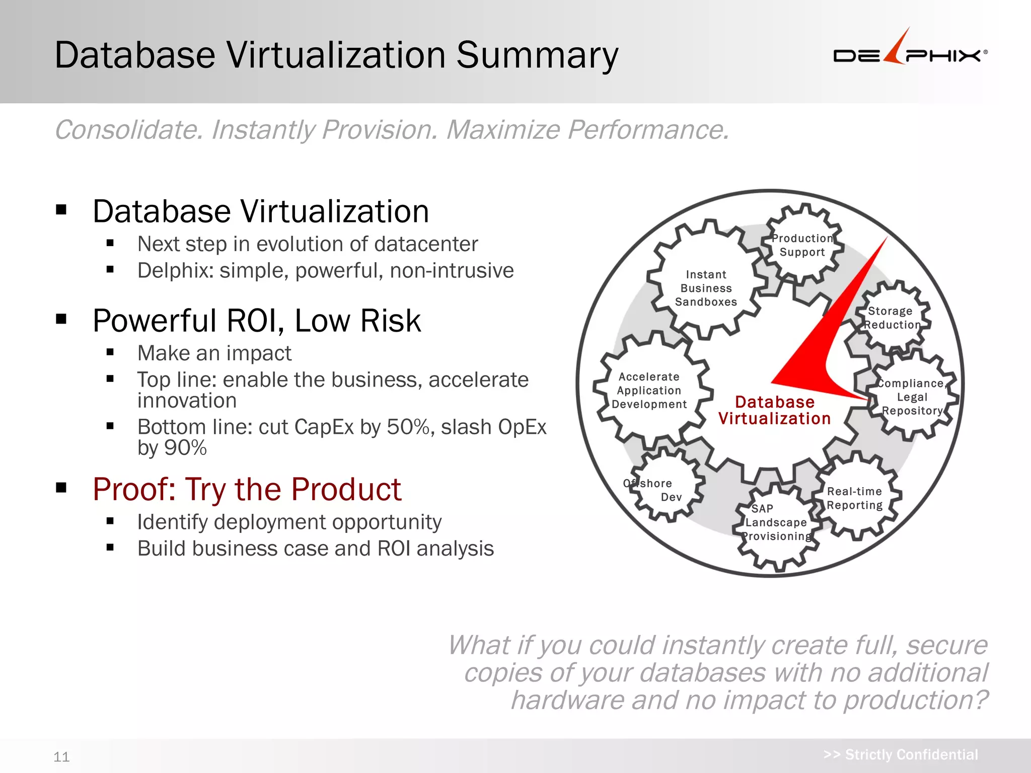 Database Virtualization Summary
Consolidate. Instantly Provision. Maximize Performance.

 Database Virtualization
      Next step in evolution of datacenter                                    Production
                                                                                Support
      Delphix: simple, powerful, non-intrusive                 Instant
                                                               Business
                                                              Sandboxes

 Powerful ROI, Low Risk                                                                        Storage
                                                                                               Reduction

      Make an impact
      Top line: enable the business, accelerate     Accelerate
                                                     Application
                                                                                                 Compliance,
                                                                                                    Legal
       innovation                                   Development       Database                    Repository
                                                                    Virtualization
      Bottom line: cut CapEx by 50%, slash
       OpEx by 90%

 Proof: Try the Product
                                                         Offshore
                                                                                         Real-time
                                                           Dev
                                                                              SAP        Reporting

      Identify deployment opportunity
                                                                           Landscape
                                                                          Provisioning

      Build business case and ROI analysis


                                            What if you could instantly create full,
                                         secure copies of your databases with no
                                            additional hardware and no impact to
                                                                      production?
11                                                                                       >> Strictly Confidential
 