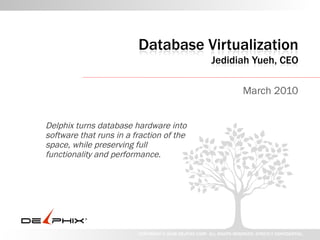 Database Virtualization
                                                         Jedidiah Yueh, CEO

                                                                       March 2010


Delphix turns database hardware
into software that runs in a fraction
of the space, while preserving full
functionality and performance.




                         COPYRIGHT © 2008 DELPHIX CORP. ALL RIGHTS RESERVED. STRICTLY CONFIDENTIAL.
 