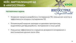 26
• Ускорение процесса разработки и тестирования ПО, повышение качества и
эффективности отладки и тестирования ПО
• Оптимизация/снижение расходов на дисковое пространство,
выделяемое для БД разработки, тестирования и иных целей
• Повышение эффективности в процессах резервного копирования и
восстановления данных после сбоя
КЕЙС: ВИРТУАЛИЗАЦИЯ БД
В «ИНГОССТРАХЕ»
ПОСТАВЛЕННЫЕ ЗАДАЧИ:
 