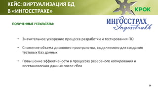28
• Значительное ускорение процесса разработки и тестирования ПО
• Снижение объема дискового пространства, выделяемого для создания
тестовых баз данных
• Повышение эффективности в процессах резервного копирования и
восстановления данных после сбоя
КЕЙС: ВИРТУАЛИЗАЦИЯ БД
В «ИНГОССТРАХЕ»
ПОЛУЧЕННЫЕ РЕЗУЛЬТАТЫ:
 