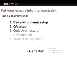 Put your energy into the constraint
Top 5 constraints in IT
1. Dev environments setup
2. QA setup
3. Code Architecture
4. Development
5. Product management
- Gene Kim
Surveyed
• 14000 companies
• 100s of CIOs
 