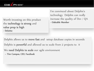Worth investing on this product
the technology is strong and
value prop is high
- Deloitte
I'm convinced about Delphix's
technology Delphix can really
increase the quality of Dev / QA
- Oaktable Member
Delphix allows us to move fast and setup database copies in seconds
Delphix is powerful and allowed us to scale from 2 projects to 11
We need Delphix to scale our agile environment
– Tim Campos, CIO, Facebook
 