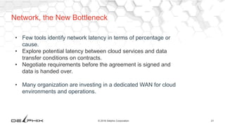 21© 2016 Delphix Corporation
Network, the New Bottleneck
• Few tools identify network latency in terms of percentage or
cause.
• Explore potential latency between cloud services and data
transfer conditions on contracts.
• Negotiate requirements before the agreement is signed and
data is handed over.
• Many organization are investing in a dedicated WAN for cloud
environments and operations.
 
