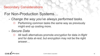 30© 2016 Delphix Corporation
For Non-Production Systems…
- Change the way you’ve always performed tasks.
◻ Performing common tasks the same way as previously
might end up costing more.
- Secure Data
◻ All IaaS alternatives promote encryption for data in-flight
and for data at-rest, but encryption may not be the right
answer…
Secondary Considerations
 