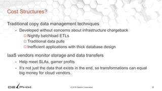 32© 2016 Delphix Corporation
Traditional copy data management techniques
- Developed without concerns about infrastructure chargeback
◻Nightly batchload ETLs
◻Traditional data pulls
◻Inefficient applications with thick database design
IaaS vendors monitor storage and data transfers
- Help meet SLAs, garner profits
- It’s not just the data that exists in the end, so transformations can equal
big money for cloud vendors.
Cost Structures?
 