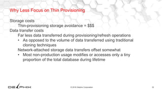 33© 2016 Delphix Corporation
Why Less Focus on Thin Provisioning
Storage costs
Thin-provisioning storage avoidance = $$$
Data transfer costs
Far less data transferred during provisioning/refresh operations
• As opposed to the volume of data transferred using traditional
cloning techniques
Network-attached storage data transfers offset somewhat
• Most non-production usage modifies or accesses only a tiny
proportion of the total database during lifetime
 