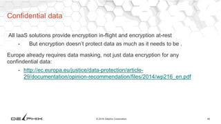 46© 2016 Delphix Corporation
All IaaS solutions provide encryption in-flight and encryption at-rest
- But encryption doesn’t protect data as much as it needs to be .
Europe already requires data masking, not just data encryption for any
confindential data:
- http://ec.europa.eu/justice/data-protection/article-
29/documentation/opinion-recommendation/files/2014/wp216_en.pdf
Confidential data
 