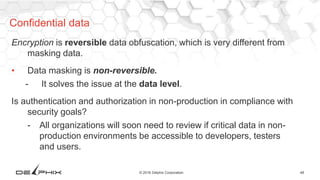 48© 2016 Delphix Corporation
Encryption is reversible data obfuscation, which is very different from
masking data.
• Data masking is non-reversible.
- It solves the issue at the data level.
Is authentication and authorization in non-production in compliance with
security goals?
- All organizations will soon need to review if critical data in non-
production environments be accessible to developers, testers
and users.
Confidential data
 