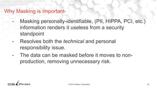 49© 2016 Delphix Corporation
- Masking personally-identifiable, (PII, HIPPA, PCI, etc.)
information renders it useless from a security
standpoint
- Resolves both the technical and personal
responsibility issue.
- The data can be masked before it moves to non-
production, removing unnecessary risk.
Why Masking is Important-
 