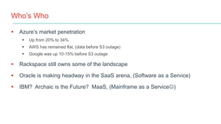 Who’s Who
 Azure’s market penetration
 Up from 20% to 34%
 AWS has remained flat, (data before S3 outage)
 Google was up 10-15% before S3 outage
 Rackspace still owns some of the landscape
 Oracle is making headway in the SaaS arena, (Software as a Service)
 IBM? Archaic is the Future? MaaS, (Mainframe as a Service)
 
