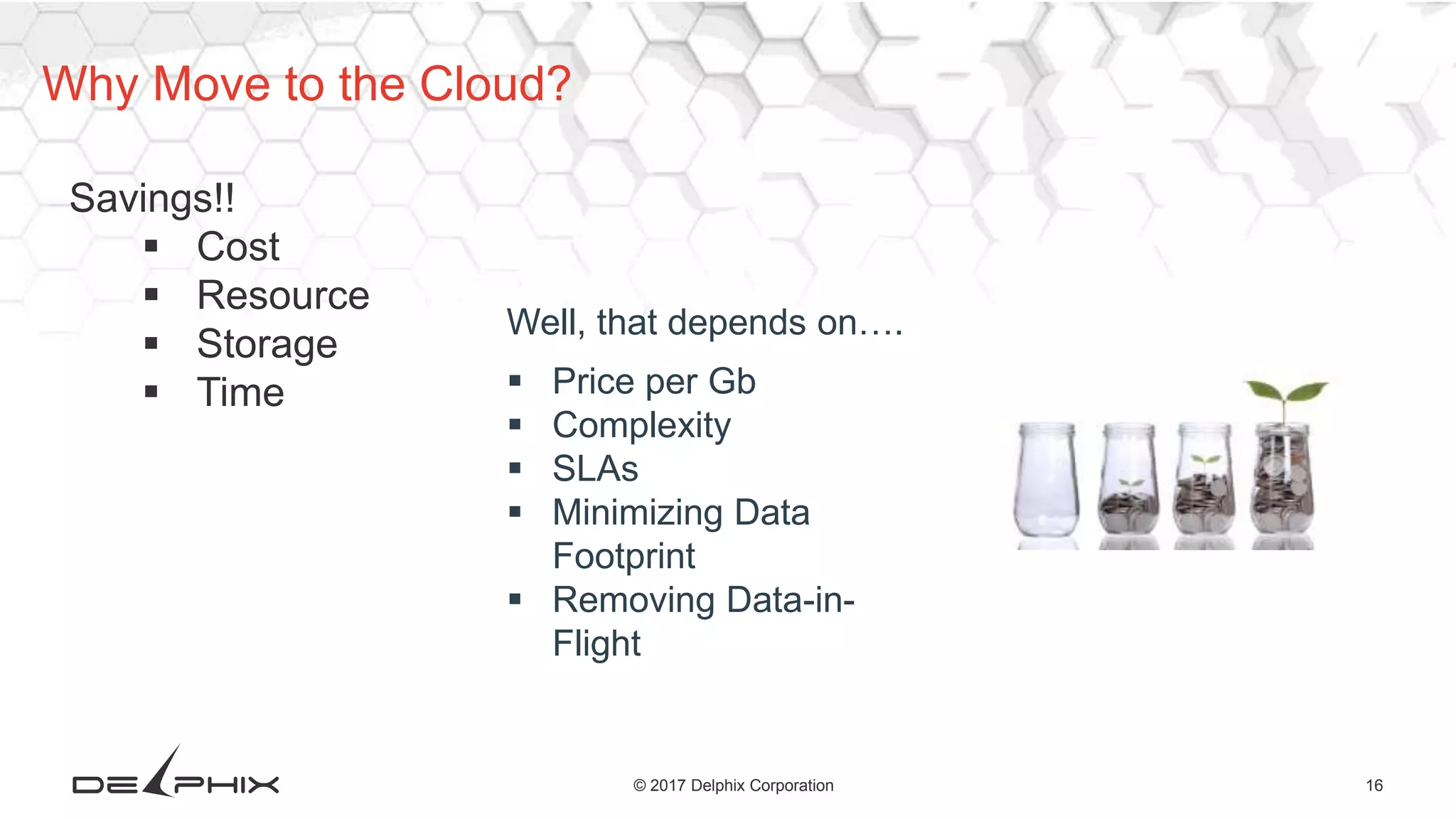16© 2017 Delphix Corporation
Why Move to the Cloud?
Savings!!
 Cost
 Resource
 Storage
 Time
Well, that depends on….
 Price per Gb
 Complexity
 SLAs
 Minimizing Data
Footprint
 Removing Data-in-
Flight
 