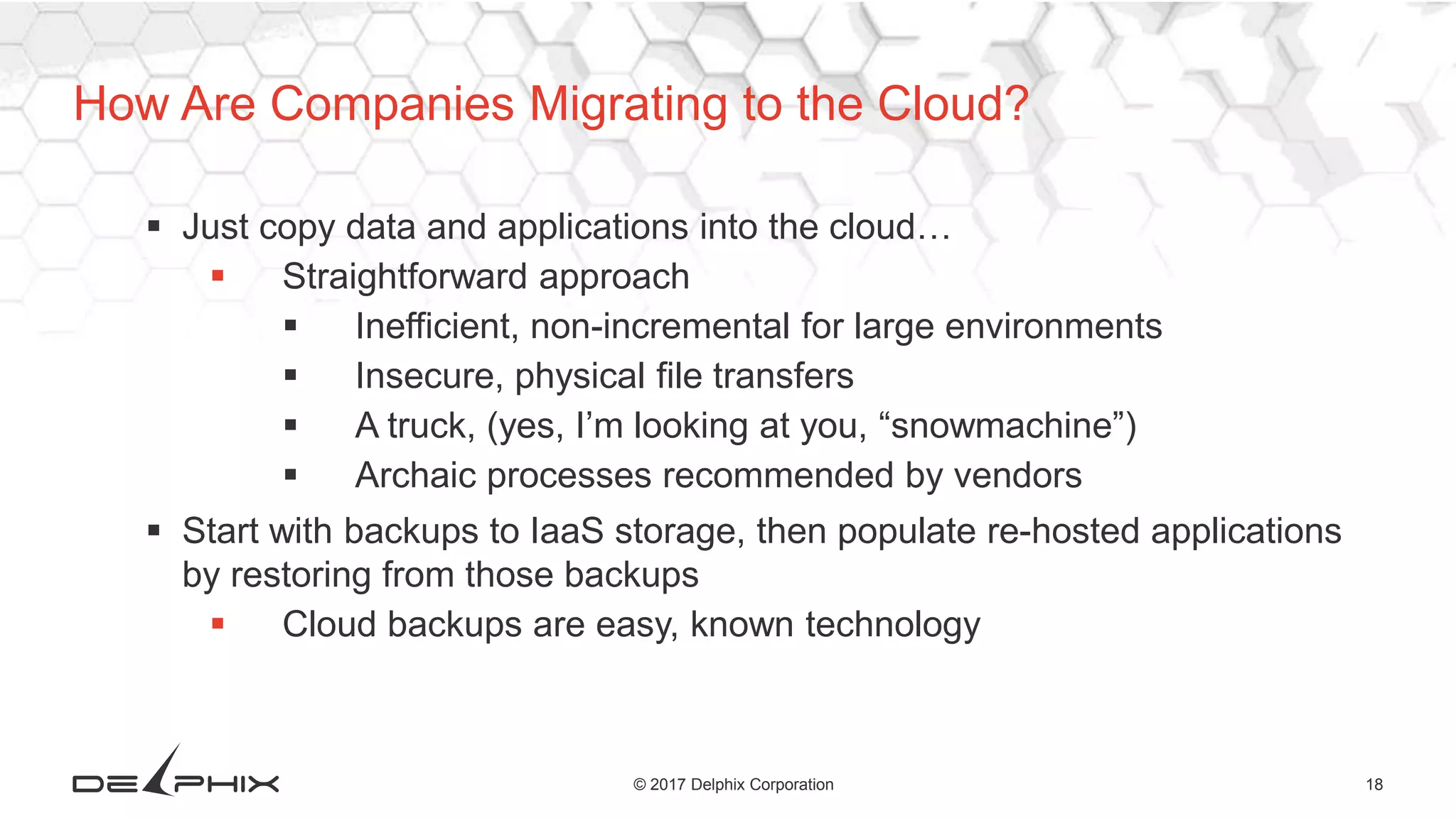 18© 2017 Delphix Corporation
 Just copy data and applications into the cloud…
 Straightforward approach
 Inefficient, non-incremental for large environments
 Insecure, physical file transfers
 A truck, (yes, I’m looking at you, “snowmachine”)
 Archaic processes recommended by vendors
 Start with backups to IaaS storage, then populate re-hosted applications
by restoring from those backups
 Cloud backups are easy, known technology
How Are Companies Migrating to the Cloud?
 