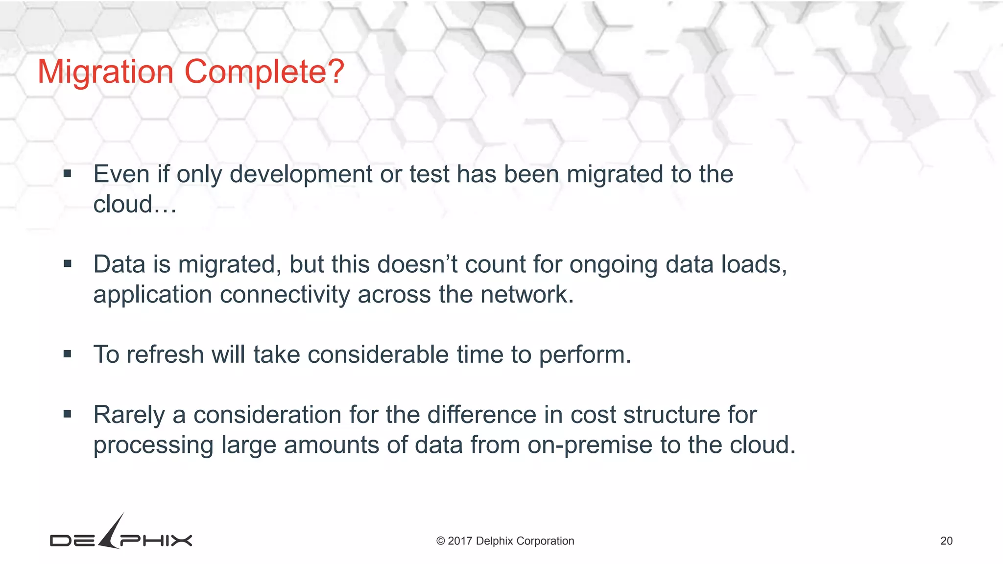 20© 2017 Delphix Corporation
Migration Complete?
 Even if only development or test has been migrated to the
cloud…
 Data is migrated, but this doesn’t count for ongoing data loads,
application connectivity across the network.
 To refresh will take considerable time to perform.
 Rarely a consideration for the difference in cost structure for
processing large amounts of data from on-premise to the cloud.
 
