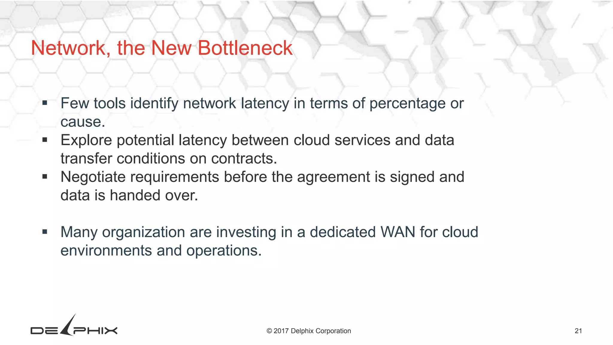 21© 2017 Delphix Corporation
Network, the New Bottleneck
 Few tools identify network latency in terms of percentage or
cause.
 Explore potential latency between cloud services and data
transfer conditions on contracts.
 Negotiate requirements before the agreement is signed and
data is handed over.
 Many organization are investing in a dedicated WAN for cloud
environments and operations.
 