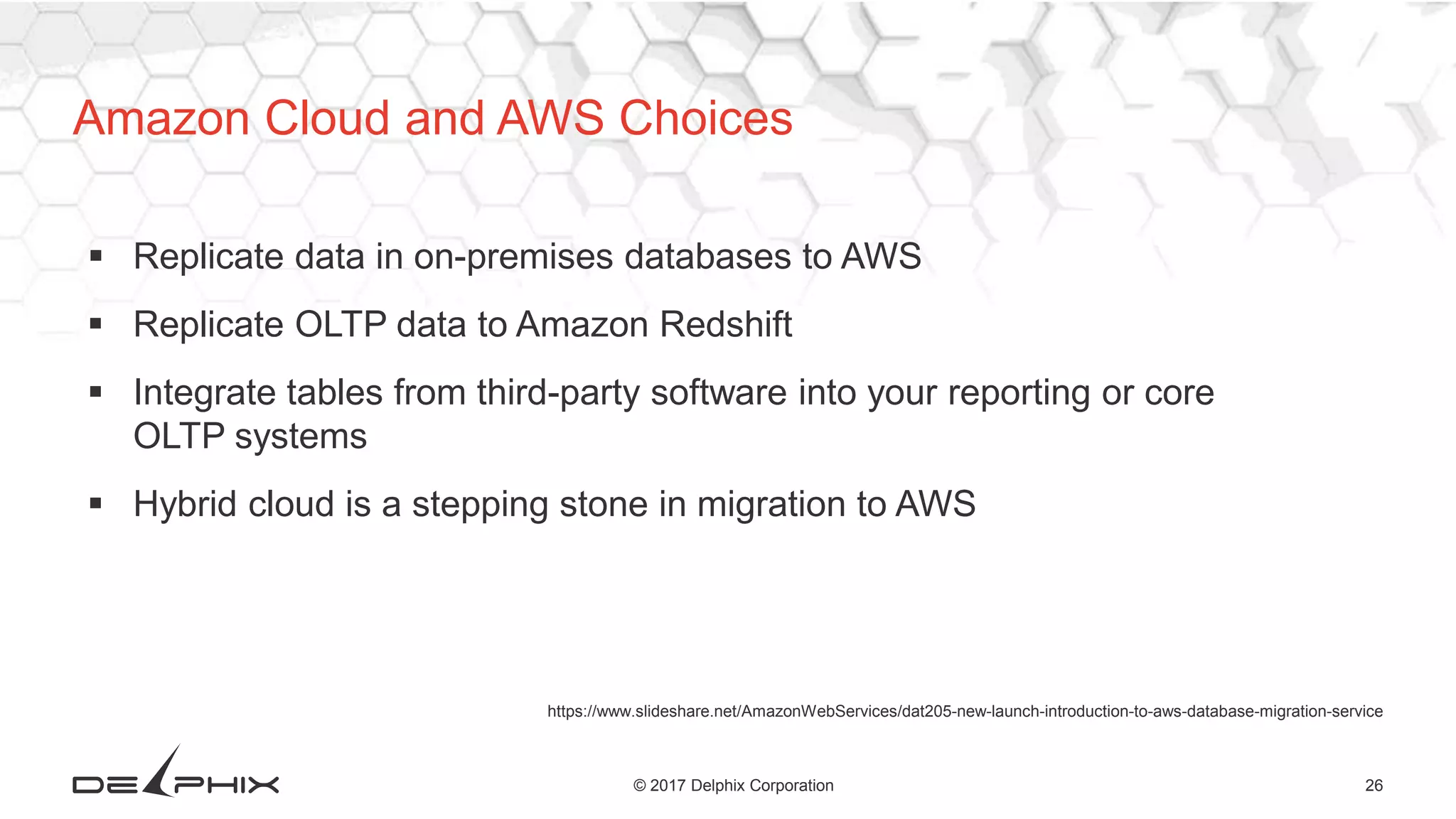 26© 2017 Delphix Corporation
https://www.slideshare.net/AmazonWebServices/dat205-new-launch-introduction-to-aws-database-migration-service
 Replicate data in on-premises databases to AWS
 Replicate OLTP data to Amazon Redshift
 Integrate tables from third-party software into your reporting or core
OLTP systems
 Hybrid cloud is a stepping stone in migration to AWS
Amazon Cloud and AWS Choices
 