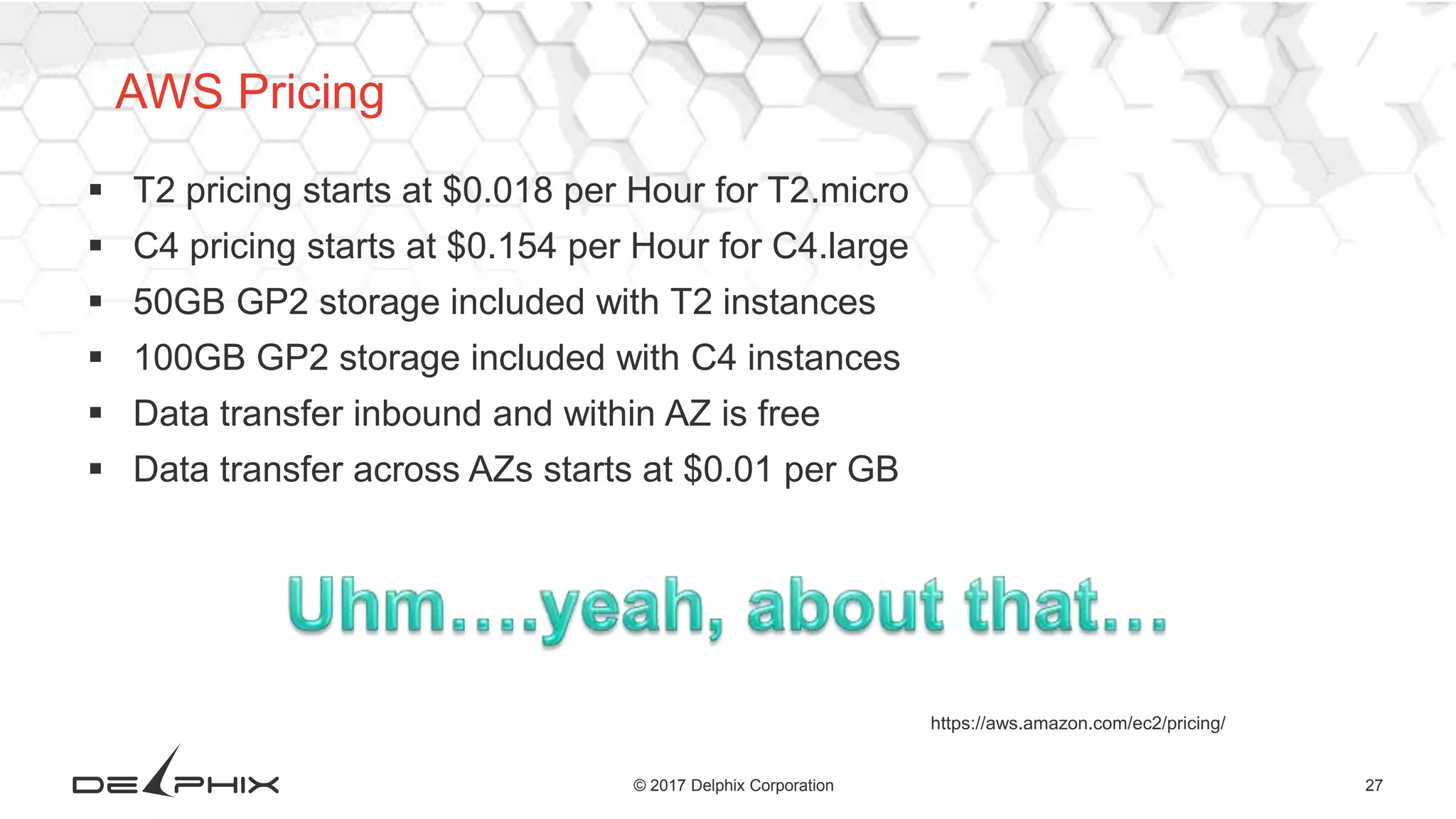 27© 2017 Delphix Corporation
 T2 pricing starts at $0.018 per Hour for T2.micro
 C4 pricing starts at $0.154 per Hour for C4.large
 50GB GP2 storage included with T2 instances
 100GB GP2 storage included with C4 instances
 Data transfer inbound and within AZ is free
 Data transfer across AZs starts at $0.01 per GB
https://aws.amazon.com/ec2/pricing/
AWS Pricing
 