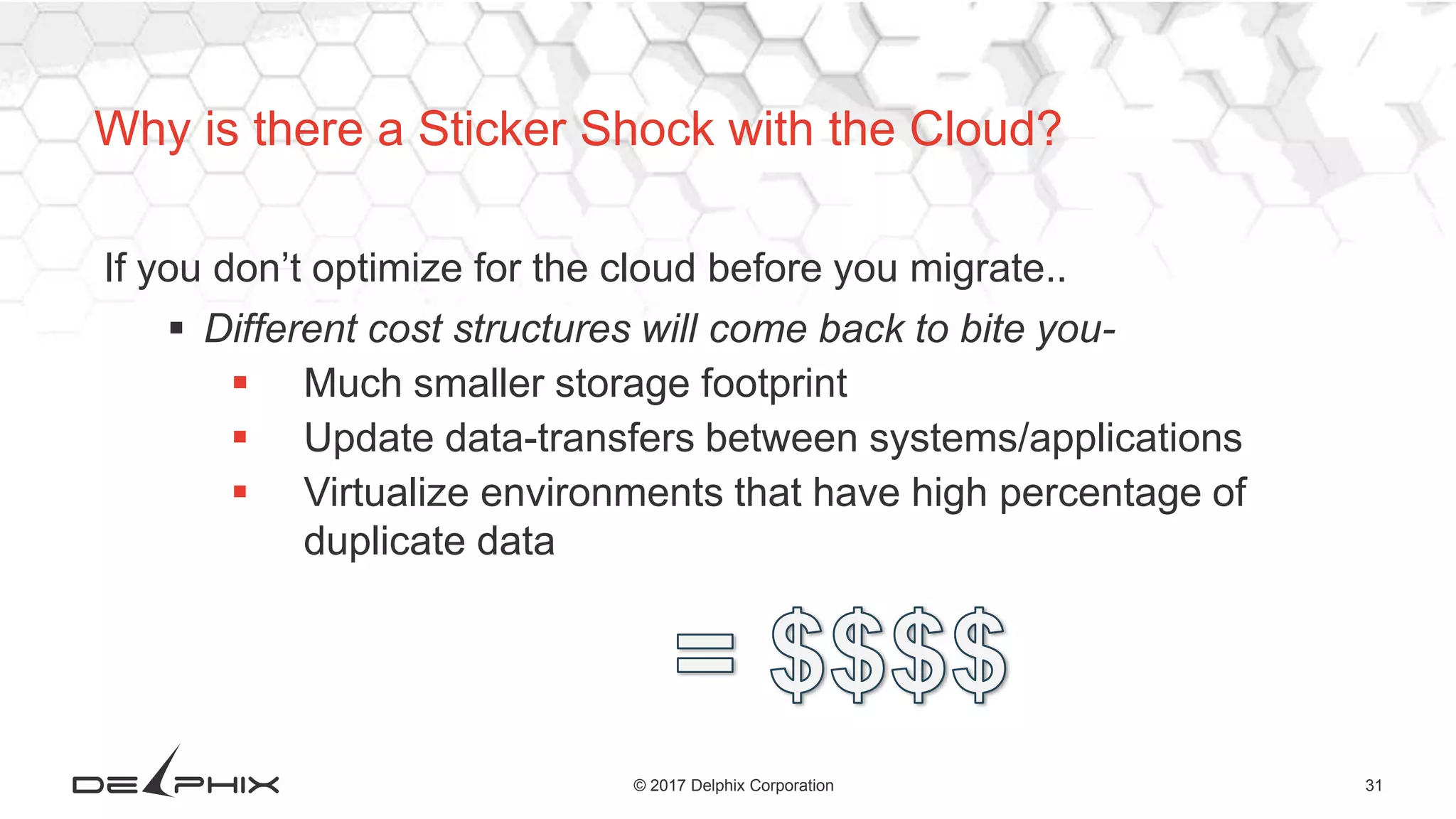 31© 2017 Delphix Corporation
If you don’t optimize for the cloud before you migrate..
 Different cost structures will come back to bite you-
 Much smaller storage footprint
 Update data-transfers between systems/applications
 Virtualize environments that have high percentage of
duplicate data
Why is there a Sticker Shock with the Cloud?
 