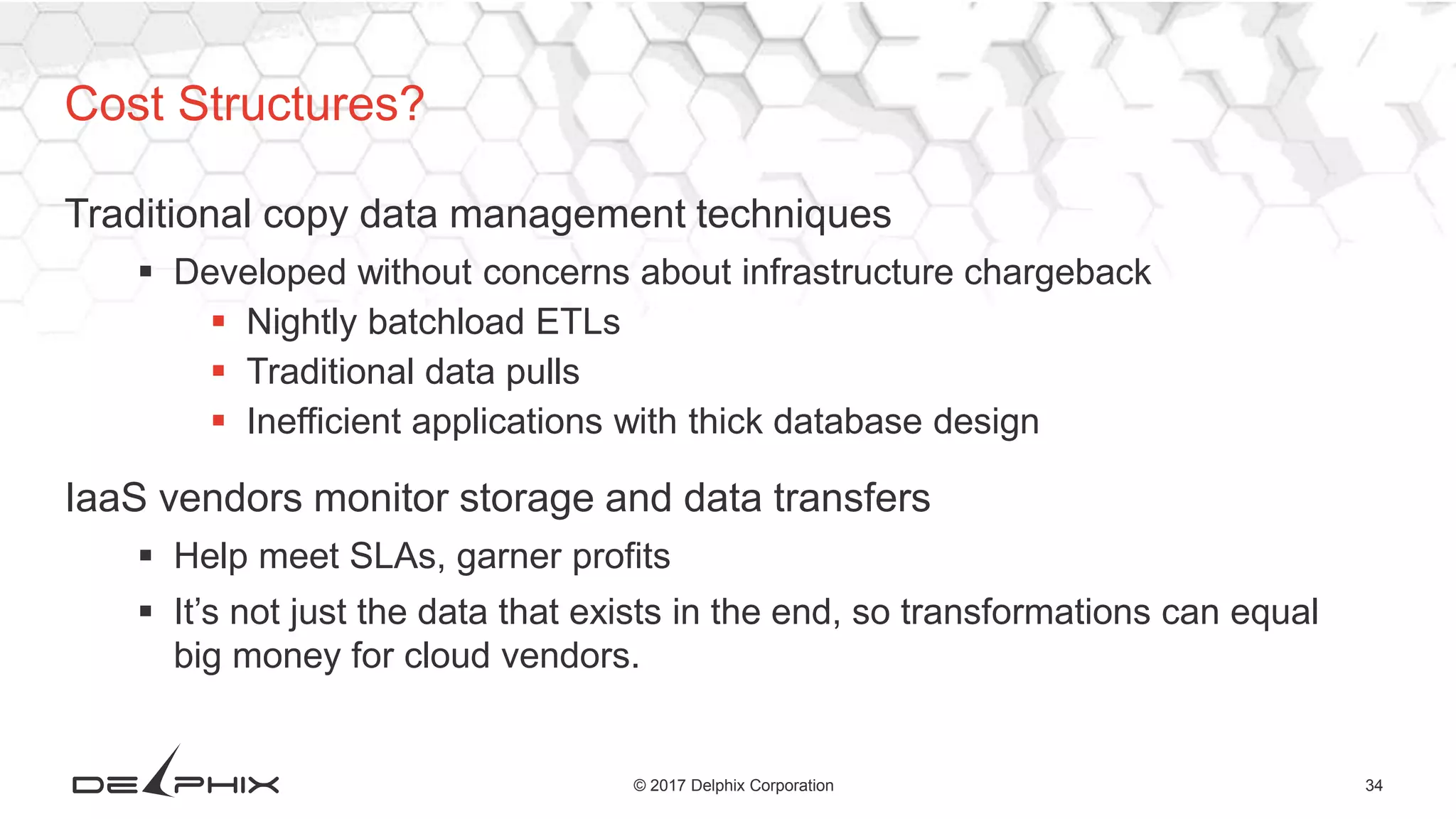 34© 2017 Delphix Corporation
Traditional copy data management techniques
 Developed without concerns about infrastructure chargeback
 Nightly batchload ETLs
 Traditional data pulls
 Inefficient applications with thick database design
IaaS vendors monitor storage and data transfers
 Help meet SLAs, garner profits
 It’s not just the data that exists in the end, so transformations can equal
big money for cloud vendors.
Cost Structures?
 