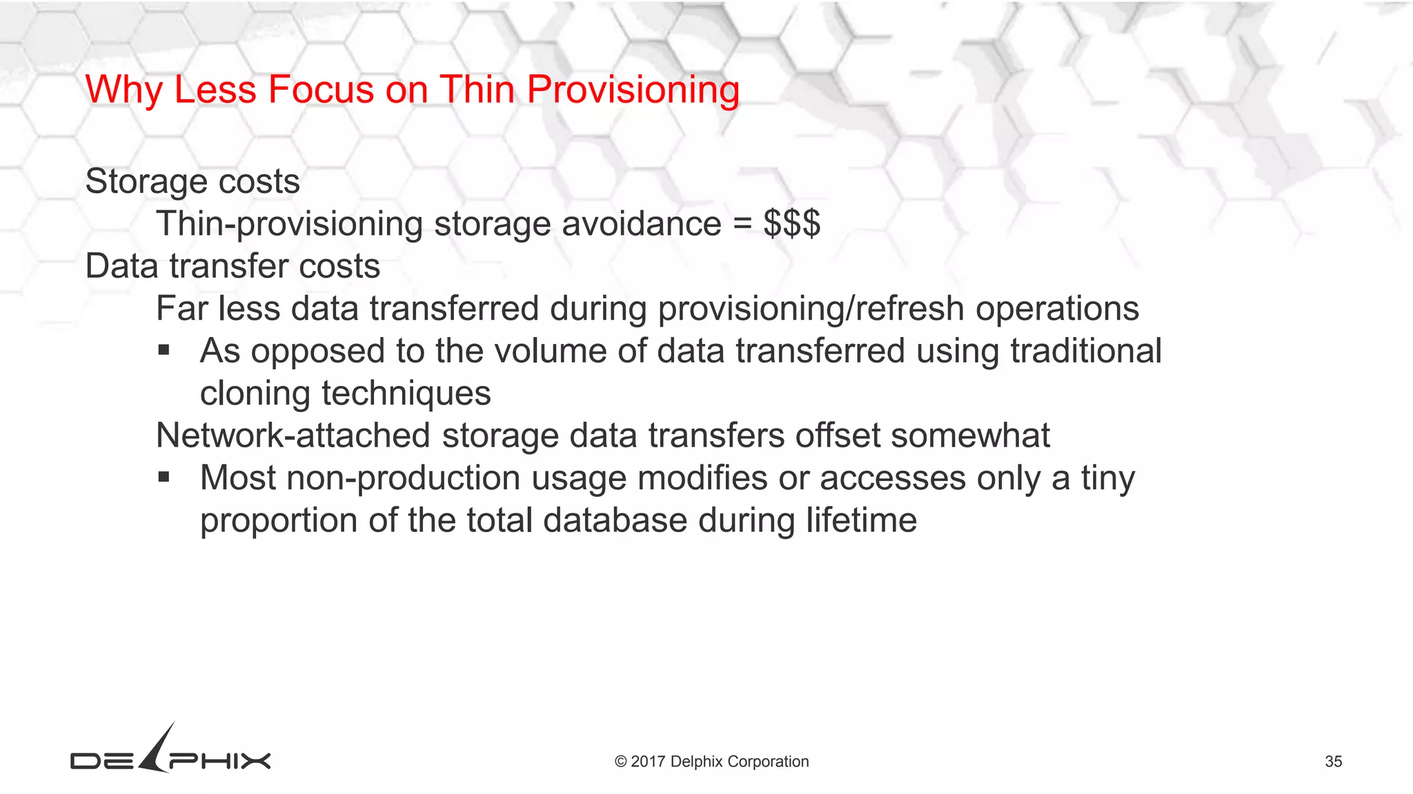 35© 2017 Delphix Corporation
Why Less Focus on Thin Provisioning
Storage costs
Thin-provisioning storage avoidance = $$$
Data transfer costs
Far less data transferred during provisioning/refresh operations
 As opposed to the volume of data transferred using traditional
cloning techniques
Network-attached storage data transfers offset somewhat
 Most non-production usage modifies or accesses only a tiny
proportion of the total database during lifetime
 