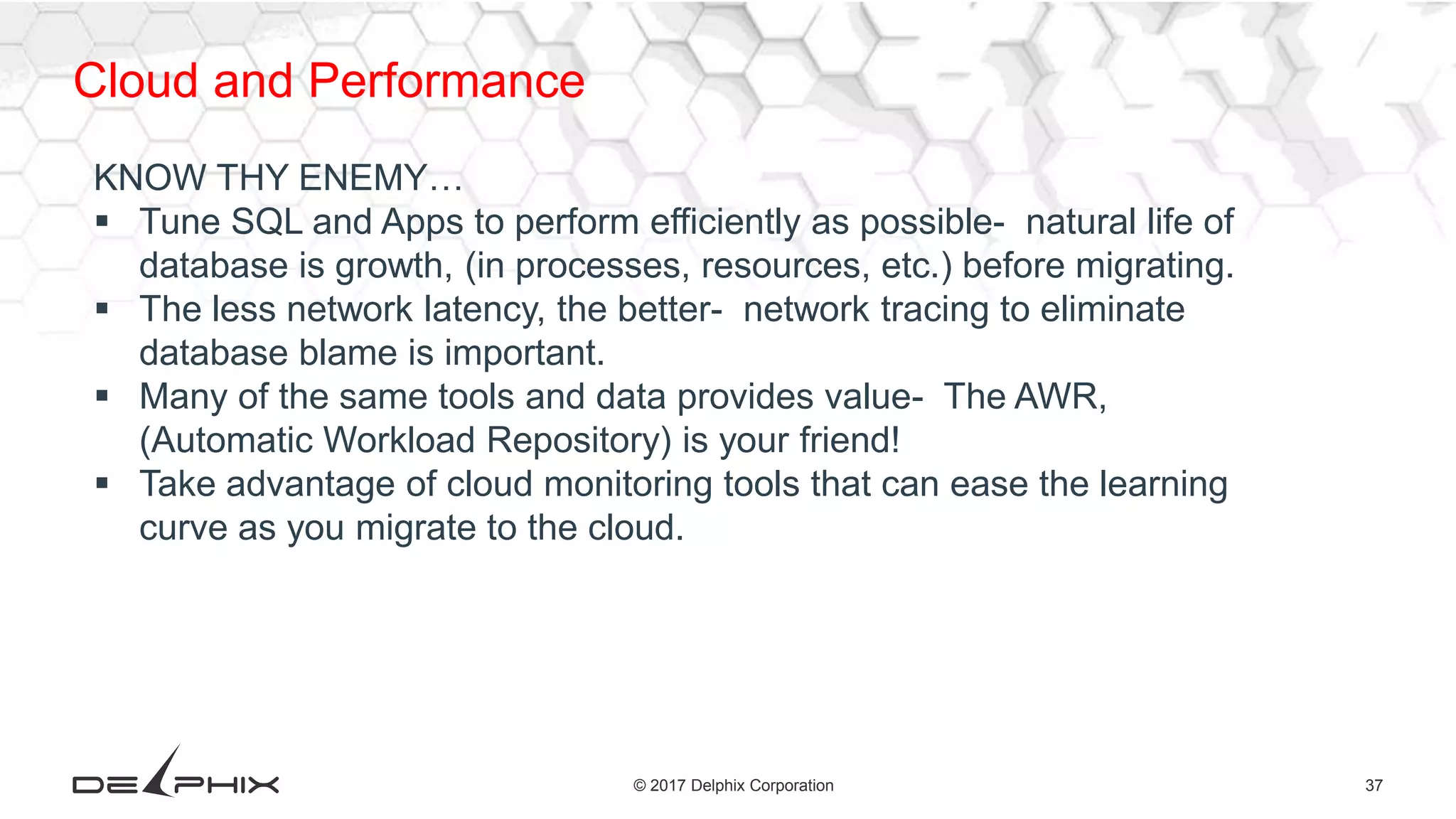 37© 2017 Delphix Corporation
Cloud and Performance
KNOW THY ENEMY…
 Tune SQL and Apps to perform efficiently as possible- natural life of
database is growth, (in processes, resources, etc.) before migrating.
 The less network latency, the better- network tracing to eliminate
database blame is important.
 Many of the same tools and data provides value- The AWR,
(Automatic Workload Repository) is your friend!
 Take advantage of cloud monitoring tools that can ease the learning
curve as you migrate to the cloud.
 
