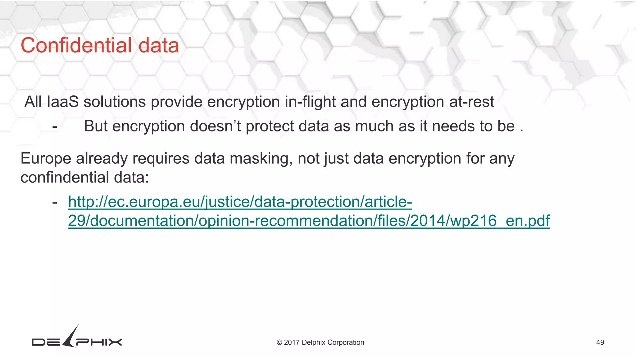 49© 2017 Delphix Corporation
All IaaS solutions provide encryption in-flight and encryption at-rest
- But encryption doesn’t protect data as much as it needs to be .
Europe already requires data masking, not just data encryption for any
confindential data:
- http://ec.europa.eu/justice/data-protection/article-
29/documentation/opinion-recommendation/files/2014/wp216_en.pdf
Confidential data
 