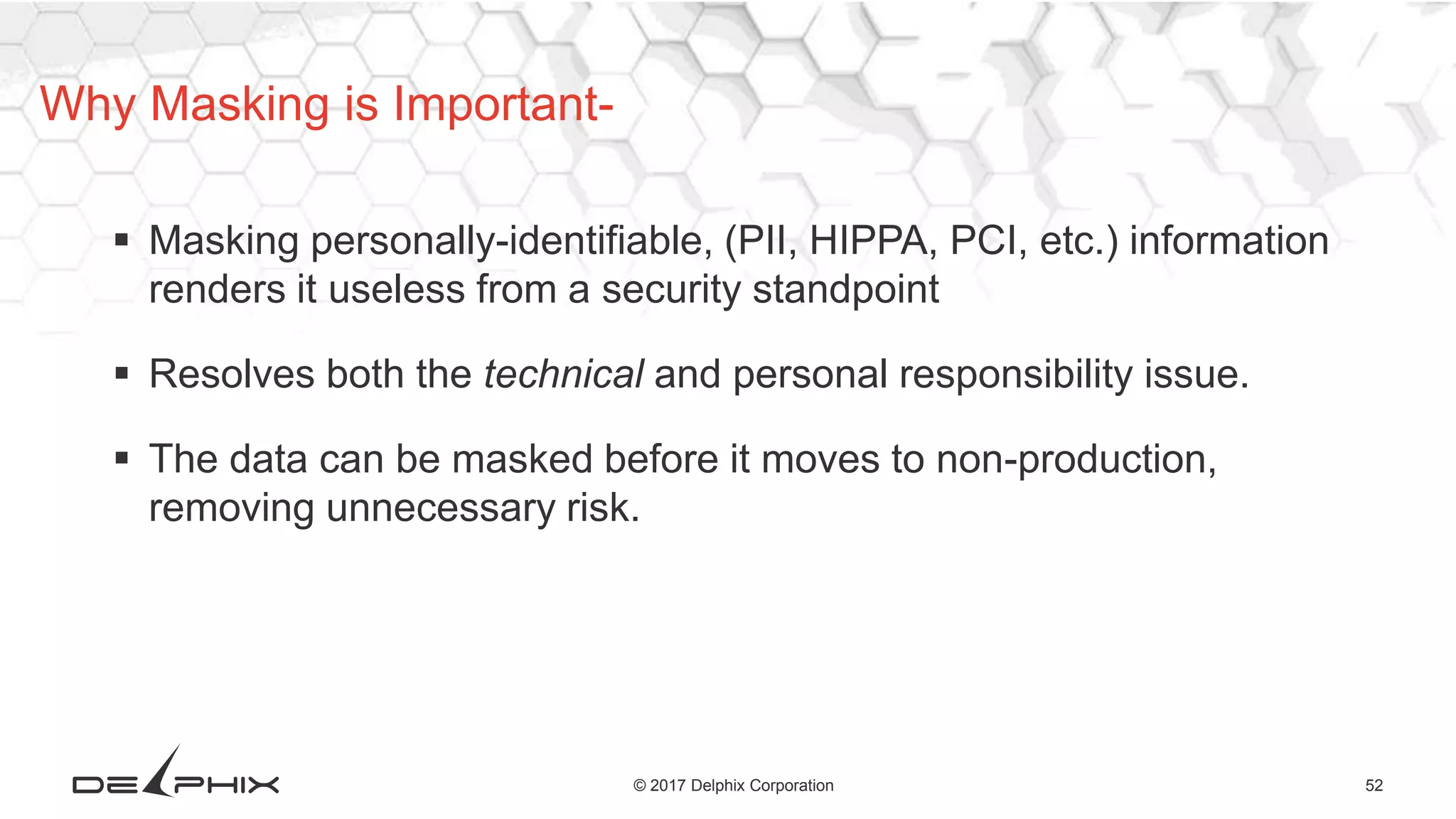52© 2017 Delphix Corporation
 Masking personally-identifiable, (PII, HIPPA, PCI, etc.) information
renders it useless from a security standpoint
 Resolves both the technical and personal responsibility issue.
 The data can be masked before it moves to non-production,
removing unnecessary risk.
Why Masking is Important-
 