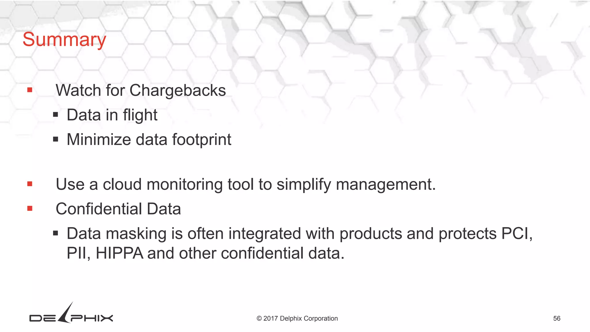 56© 2017 Delphix Corporation
 Watch for Chargebacks
 Data in flight
 Minimize data footprint
 Use a cloud monitoring tool to simplify management.
 Confidential Data
 Data masking is often integrated with products and protects PCI,
PII, HIPPA and other confidential data.
Summary
 
