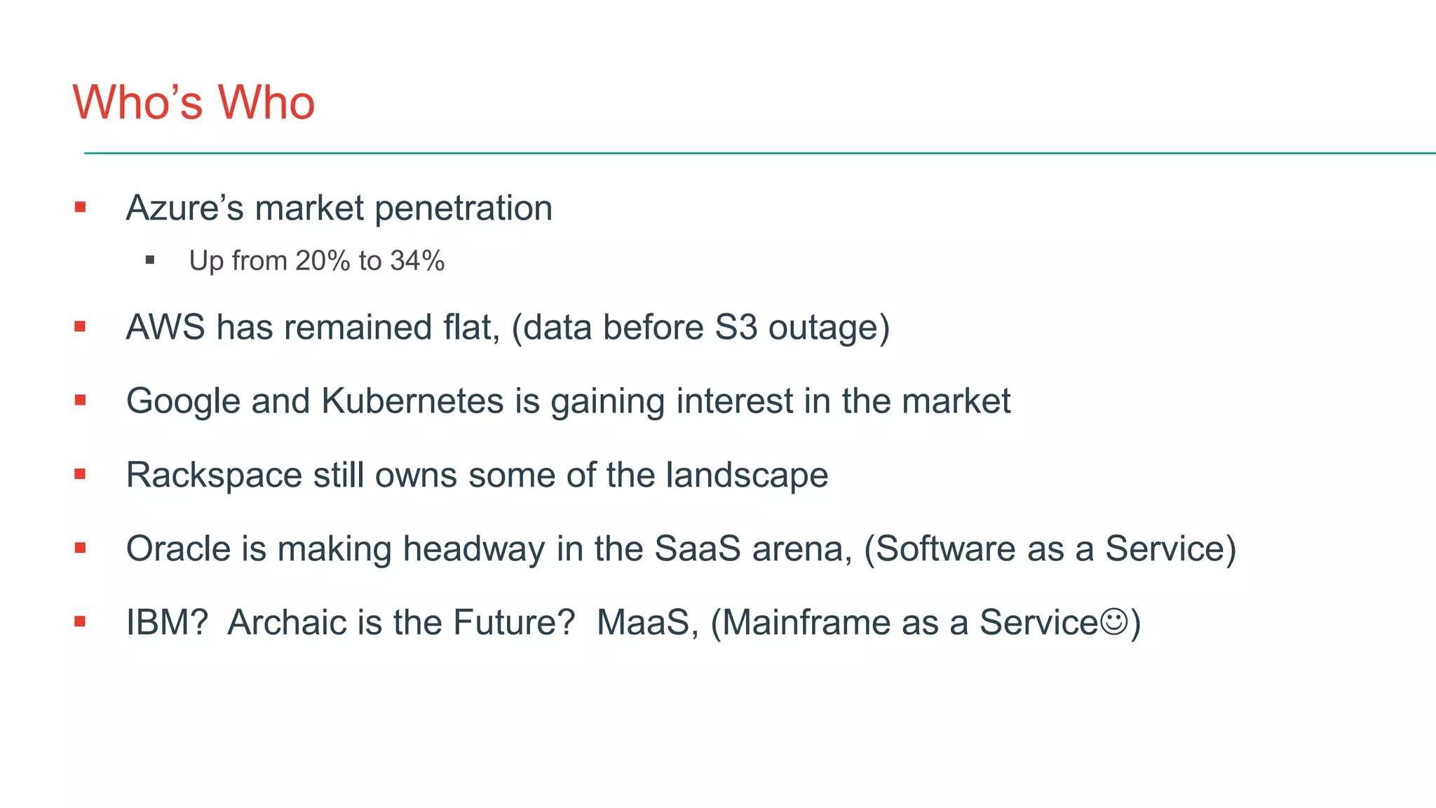 Who’s Who
 Azure’s market penetration
 Up from 20% to 34%
 AWS has remained flat, (data before S3 outage)
 Google and Kubernetes is gaining interest in the market
 Rackspace still owns some of the landscape
 Oracle is making headway in the SaaS arena, (Software as a Service)
 IBM? Archaic is the Future? MaaS, (Mainframe as a Service)
 