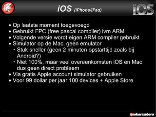 Op laatste moment toegevoegd Gebruikt FPC (free pascal compiler) ivm ARM  Volgende versie wordt eigen ARM compiler gebruikt  Simulator op de Mac, geen emulator Stuk sneller (geen 2 minuten opstarttijd zoals bij Android?) Niet 100%, maar veel overeenkomsten iOS en Mac dus geen direct probleem Via gratis Apple account simulator gebruiken Voor 99 dollar per jaar 100 devices + Apple Store iOS  (iPhone/iPad) 
