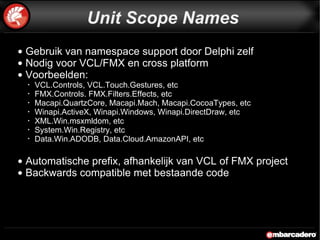 Gebruik van namespace support door Delphi zelf Nodig voor VCL/FMX en cross platform Voorbeelden: VCL.Controls, VCL.Touch.Gestures, etc FMX.Controls. FMX.Filters.Effects, etc Macapi.QuartzCore, Macapi.Mach, Macapi.CocoaTypes, etc Winapi.ActiveX, Winapi.Windows, Winapi.DirectDraw, etc XML.Win.msxmldom, etc System.Win.Registry, etc Data.Win.ADODB, Data.Cloud.AmazonAPI, etc Automatische prefix, afhankelijk van VCL of FMX project Backwards compatible met bestaande code Unit Scope Names 