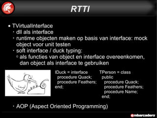TVirtualInterface dll als interface runtime objecten maken op basis van interface: mock object voor unit testen soft interface / duck typing:  als functies van object en interface overeenkomen, dan object als interface te gebruiken AOP (Aspect Oriented Programming) RTTI IDuck = interface procedure Quack; procedure Feathers; end; TPerson = class public procedure Quack; procedure Feathers; procedure Name; end; 