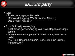 IDE: Project manager, option sets Remote debugging (Win32, Win64, MacOS) Deployment manager Extra 3rd party toevoeging FastReport (ter vervanging van Rave Reports op lange termijn) Documentation Insight (WYSIWYG editor, XMLDoc in code) (AQTime, Beyond Compare, CodeSite, FinalBuilder, IntraWeb, etc) IDE, 3rd party 