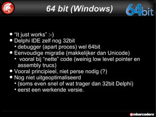 64 bit (Windows) “ It just works” :-) Delphi IDE zelf nog 32bit debugger (apart proces) wel 64bit Eenvoudige migratie (makkelijker dan Unicode) vooral bij “nette” code (weinig low level pointer en assembly trucs) Vooral principieel, niet perse nodig (?) Nog niet uitgeoptimaliseerd  (soms even snel of wat trager dan 32bit Delphi) eerst een werkende versie. 
