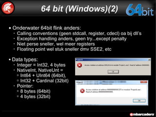 64 bit (Windows)(2) Onderwater 64bit flink anders:  Calling conventions (geen stdcall, register, cdecl) oa bij dll’s Exception handling anders, geen try...except penalty Niet perse sneller, wel meer registers Floating point wel stuk sneller dmv SSE2, etc Data types: Integer = Int32, 4 bytes NativeInt, NativeUnt = Int64 + UInt64 (64bit), Int32 + Cardinal (32bit) Pointer: 8 bytes (64bit) 4 bytes (32bit) 