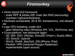 Firemonkey Vertor based GUI framework  zoals WPF & Adobe AIR, maar dan RAD (eenvoudig) voorheen VgScene/DxScene Hardware accelarated, 2D & 3D, transparency, anti aliased, etc Lage CPU belasting, snelle GUI geen flikkering meer (Windows API: VCL, WinForms, etc) Cross-platform, met abstractie lagen: 2D: GDI, GDI+ (WinXp), Direct2D (Vista+), Quartz (Mac) 3D: DirectX, OpenGl Win32, Win64, MacOsX, iOS (iPhone, iPad) Flexibel: VPR (Vectorial Polygon Rasterizer) implementatie (open source) 
