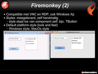 Compatible met VNC en RDP, ook Windows Xp Styles: meegeleverd, zelf handmatig style staat los van component zelf, bijv. TButton Default platform style (look and feel) Windows style, MacOs style Alles is container: ListBox met buttons, images, panels, etc Geen beperking door Windows API (Listbox met ListItems) 1e versie, opnieuw opgezet  beperkingen t.o.v. VCL (geen actions en anchors)  Import van 3d objecten (.3ds) Firemonkey (2) 