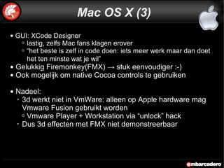 GUI: XCode Designer  lastig, zelfs Mac fans klagen erover “ het beste is zelf in code doen: iets meer werk maar dan doet het ten minste wat je wil”   Gelukkig Firemonkey(FMX) -> stuk eenvoudiger :-) Ook mogelijk om native Cocoa controls te gebruiken Nadeel:  3d werkt niet in VmWare: alleen op Apple hardware mag Vmware Fusion gebruikt worden  Vmware Player + Workstation via “unlock” hack Dus 3d effecten met FMX niet demonstreerbaar Mac OS X (3) 