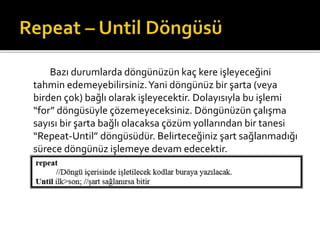 Bazı durumlarda döngünüzün kaç kere işleyeceğini
tahmin edemeyebilirsiniz.Yani döngünüz bir şarta (veya
birden çok) bağlı olarak işleyecektir. Dolayısıyla bu işlemi
“for” döngüsüyle çözemeyeceksiniz. Döngünüzün çalışma
sayısı bir şarta bağlı olacaksa çözüm yollarından bir tanesi
“Repeat-Until” döngüsüdür. Belirteceğiniz şart sağlanmadığı
sürece döngünüz işlemeye devam edecektir.
 