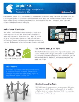 Embarcadero® Delphi® XE5 is easy-to-learn app development for teams building true native apps for Android and
iOS, and getting them to app stores and enterprises fast. Build apps using the same source codebase without
sacrificing app quality, connectivity or performance. With native Android and iOS support, reach the largest
addressable mobile markets in the world.

Multi-Device, True Native
With Delphi’s multi-device app development, you can get up to
speed quickly to code your app, and compile it natively to PCs,
tablets and smartphones. No scripts, no black boxes, no runtime
nonsense. Just true native code that runs directly on the device
with integrated features that help you rapidly connect your apps to
enterprise databases and services, both on-premise and in the cloud.

True Android and iOS are here!

Now with iOS 7 Support!

Think the Android NDK and Xcode are the only ways to code true native
Android and iOS apps? Think again. With Delphi’s new ARM toolchains,
you can rapidly develop high performance, true native mobile apps that
take advantage of all the features iOS and Android smartphones and
tablets have to offer.

Easy to Learn
Delphi is the easy to learn mobile development solution.
As the mobile disruption accelerates faster than ever,
Delphi gets your team up to speed quickly, so you can
get your mobile strategy to market fast.

One Codebase, One Team
With Delphi, your development team can prototype and develop
native apps for multiple devices simultaneously. So no need for
multiple projects, schedules, and budgets. Which means less risk,
headaches and overhead for you.

 
