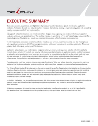 3WHITE PAPER
EXECUTIVE SUMMARY
Business expansion, acquisitions, and digitization of processes have led to explosive growth in enterprise application
portfolios. Application diversity and redundancy have increased dramatically, creating a huge technology debt with cascading,
negative consequences for IT and business alike.
Aging, poorly utilized applications and infrastructure have dragged along a growing cost burden, including unsupported
hardware, software, and specialized labor. The resulting increase in operational or “run rate” costs has put pressure on flat or
marginally growing IT budgets. As a result, new projects and innovation suffer, frustrating business owners.
In order to compete, businesses have to move faster, introduce new services, reach new markets, and stay in compliance
with regulatory requirements. With IT increasingly viewed as a bottleneck, business units have spun-up shadow IT teams or
adopted SaaS offerings to work around IT limitations.
Application rationalization and modernization programs not only reduce run rate expenses but also unlock the ability to
innovate faster—all within IT controls and security. Full discovery and prioritization of application estates enables businesses
to rationalize which applications need to remain, which need to be consolidated, and which can be retired, leading to lower
run rate expenses. By modernizing and migrating applications onto private or public clouds and software-defined
infrastructure, IT organizations gain greater elasticity, efficiency, and utilization—enabling faster innovation.
These expensive, multi-year projects, however, carry significant risk of delay and failure. According to Gartner, the top three
problems that hinder consolidation projects are internal politics, workload coexistence, and actual savings expectations.
The Delphix Modernization Engine transforms the economics and risk profile of application rationalization and modernization
initiatives. Delphix eliminates business unit resistance by minimizing disruptions to production operations and by enabling
early wins with lower risk non-production application environments. By offloading project workloads, Delphix eliminates
workload coexistence issues, and with automatic data delivery and virtualization, Delphix reduces project costs while
increasing ongoing run-rate savings.
In addition, the Delphix Live Archive feature addresses one of the largest objections and risks inherent in application projects:
meeting current and future legal and regulatory compliance requirements (e.g. delivering against Sarbanes-Oxley
audit demands).
#1 leaders across over 50 industries have accelerated application transformation projects by up to 50% with Delphix.
Key benefits of the Delphix Modernization Engine for application transformation projects are summarized next.
 