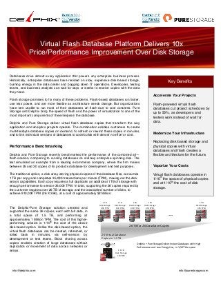 

Virtual Flash Database Platform Delivers 10x
Price/Performance Improvement Over Disk Storage

Databases drive almost every application that powers any enterprise business process.
Historically, enterprise databases have resided on slow, expensive disk-based storage,
burning energy in the data center and bogging down IT operations. Developers, testing
teams, and business analysts can wait for days or weeks to receive copies with the data
they need.

Key Benefits
	
  
Accelerate Your Projects

Flash storage promises to fix many of these problems. Flash-based databases run faster,
use less power, and are more flexible as architecture needs change. But organizations
have ben unable to run most of their databases on flash due to cost concerns. Pure
Storage and Delphix bring the speed of flash and the power of virtualization to one of the
most important components of the enterprise: the database.
Delphix and Pure Storage deliver virtual flash database copies that transform the way
application and analytics projects operate. The combination enables customers to create
multi-terabyte database copies on demand, to refresh or rewind these copies in minutes,
and to link individual versions of databases to code builds with almost no effort or cost.

Performance Benchmarking
Delphix and Pure Storage recently benchmarked the performance of the combined all—
flash solution, comparing to running databases on ordinary enterprise spinning disk. The
test simulated an example from a leading e-commerce company, where the firm makes
between 25 and 30 copies of its products database for development and test purposes.
The traditional option, a disk array storing physical copies of the database files, consumes
1 TB per copy and completes 35,000 transactions per minute (TPM), maxing out the disk
array’s capabilities. Each copy requires a full duplicate: an additional 1TB of storage with
enough performance to service 35,000 TPM. In total, supporting the 26 copies required by
the customer requires over 26 TB of storage, and the associated number of disks, to
achieve 910,000 TPM (26 X 35K), at a cost of approximately $2 Million.

The Delphix-Pure Storage solution created and
supported the same 26 copies, each with full data, in
a total space of 1.5 TB, and performing at
approximately 1 Million TPM. The cost of this higherth
performing solution is 1/10 the cost of the above
disk-based option. Unlike the disk-based option, the
virtual flash databases can be created, refreshed, or
rolled back in minutes, via self-service, by
development or test teams. Block sharing across
copies enables creation of large databases without
duplication or movement of data across networks or
arrays.

info@delphix.com

1"TB""
Disk"Storage"
35K"TPM"

1"TB""
Disk"Storage"
35K"TPM"

1"TB""
Disk"Storage"
35K"TPM"

Flash-powered virtual flash
databases cut project schedules by
up to 50%, as developers and
testers work instead of wait for
data.
Modernize Your Infrastructure
Replacing disk-based storage and
physical copies with virtual
databases and flash creates a
flexible architecture for the future.
Vaporize Your Costs
Virtual flash databases operate in
th
1/10 the space of physical copies
th
and at 1/10 the cost of disk
storage.

1"TB""
Disk"Storage"
35K"TPM"

1"TB""
Disk"Storage"
35K"TPM"

…"
26"TB"for"26"Database"Copies"
26"Virtual"Database"
Copies"in"1.5"TB"
Delphix"+"Pure"Storage"Deliver"Instant"Databases"with""High"
Performance"and""Low"Energy"Use,""in"1/10th"the"space"
1.5"TB""
Disk"Storage"
1M"TPM"

info@purestorage.com

 